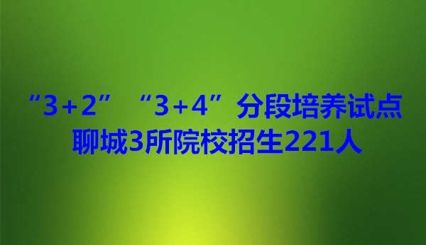 “3+2”“3+4”分段培養(yǎng)試點 聊城3所院校招生221人